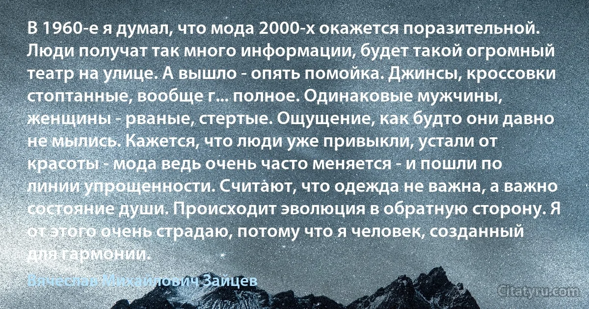 В 1960-е я думал, что мода 2000-х окажется поразительной. Люди получат так много информации, будет такой огромный театр на улице. А вышло - опять помойка. Джинсы, кроссовки стоптанные, вообще г... полное. Одинаковые мужчины, женщины - рваные, стертые. Ощущение, как будто они давно не мылись. Кажется, что люди уже привыкли, устали от красоты - мода ведь очень часто меняется - и пошли по линии упрощенности. Считают, что одежда не важна, а важно состояние души. Происходит эволюция в обратную сторону. Я от этого очень страдаю, потому что я человек, созданный для гармонии. (Вячеслав Михайлович Зайцев)