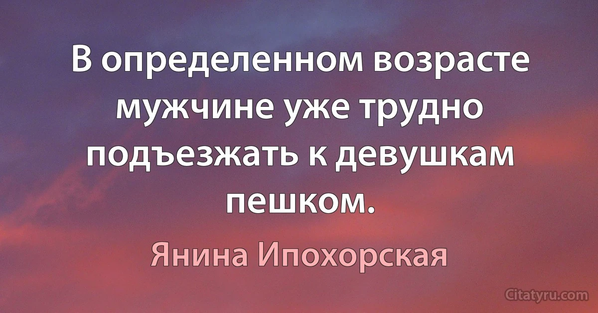 В определенном возрасте мужчине уже трудно подъезжать к девушкам пешком. (Янина Ипохорская)