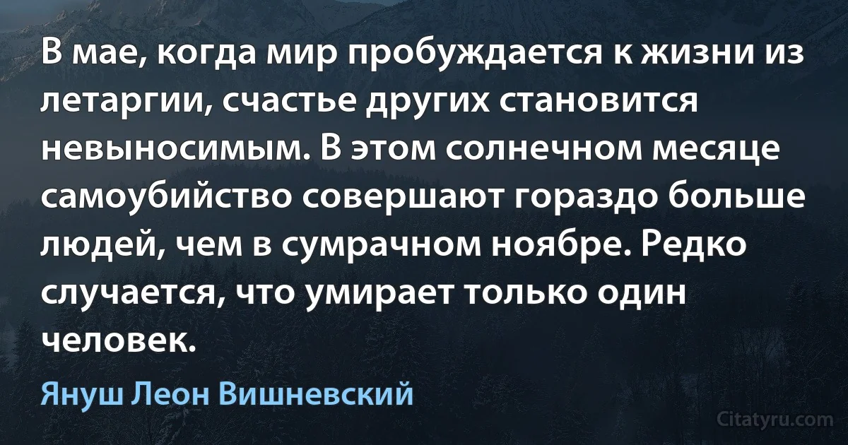 В мае, когда мир пробуждается к жизни из летаргии, счастье других становится невыносимым. В этом солнечном месяце самоубийство совершают гораздо больше людей, чем в сумрачном ноябре. Редко случается, что умирает только один человек. (Януш Леон Вишневский)