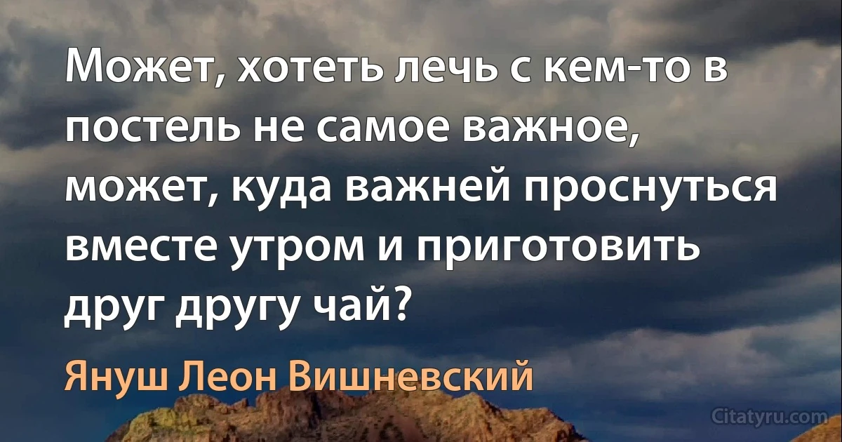 Может, хотеть лечь с кем-то в постель не самое важное, может, куда важней проснуться вместе утром и приготовить друг другу чай? (Януш Леон Вишневский)