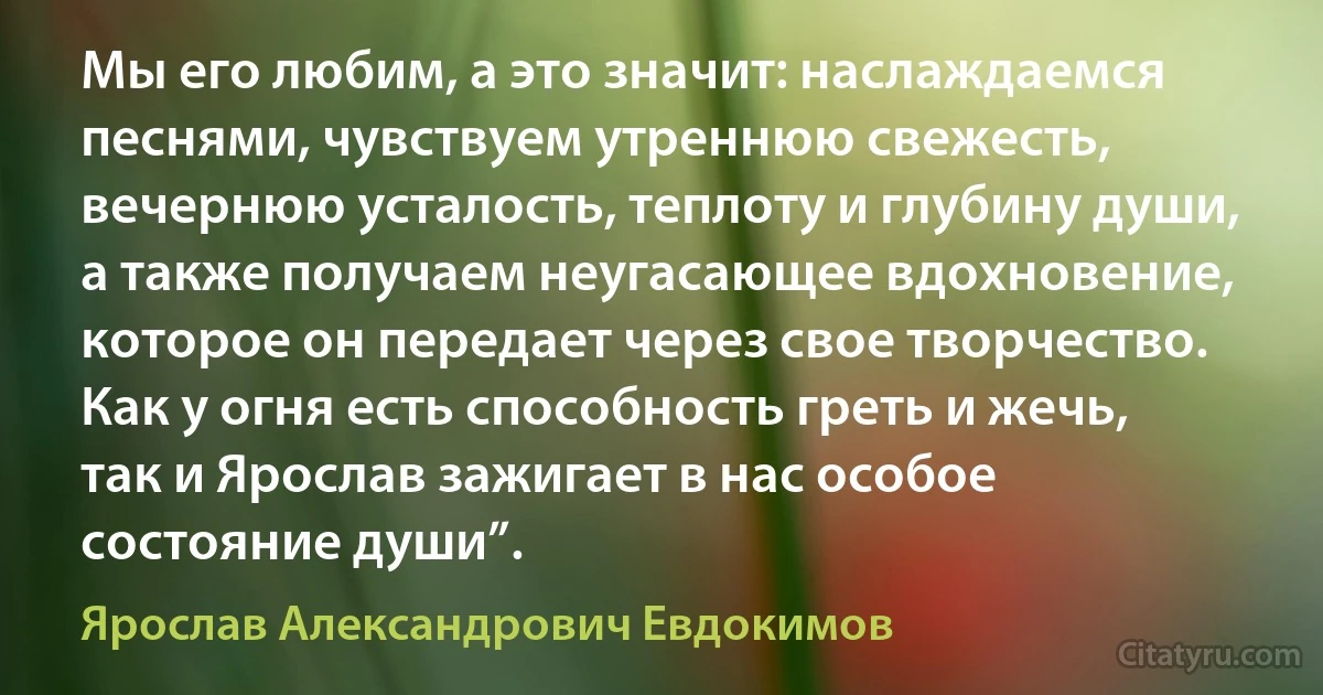 Мы его любим, а это значит: наслаждаемся песнями, чувствуем утреннюю свежесть, вечернюю усталость, теплоту и глубину души, а также получаем неугасающее вдохновение, которое он передает через свое творчество. Как у огня есть способность греть и жечь, так и Ярослав зажигает в нас особое состояние души”. (Ярослав Александрович Евдокимов)