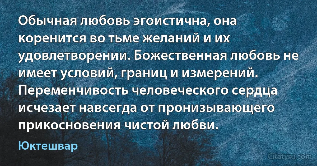 Обычная любовь эгоистична, она коренится во тьме желаний и их удовлетворении. Божественная любовь не имеет условий, границ и измерений. Переменчивость человеческого сердца исчезает навсегда от пронизывающего прикосновения чистой любви. (Юктешвар)