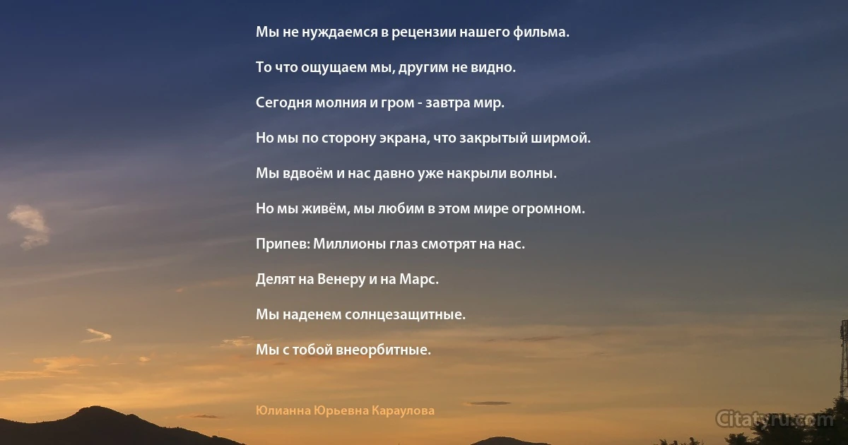 Мы не нуждаемся в рецензии нашего фильма.

То что ощущаем мы, другим не видно.

Сегодня молния и гром - завтра мир.

Но мы по сторону экрана, что закрытый ширмой.

Мы вдвоём и нас давно уже накрыли волны.

Но мы живём, мы любим в этом мире огромном.

Припев: Миллионы глаз смотрят на нас.

Делят на Венеру и на Марс.

Мы наденем солнцезащитные.

Мы с тобой внеорбитные. (Юлианна Юрьевна Караулова)