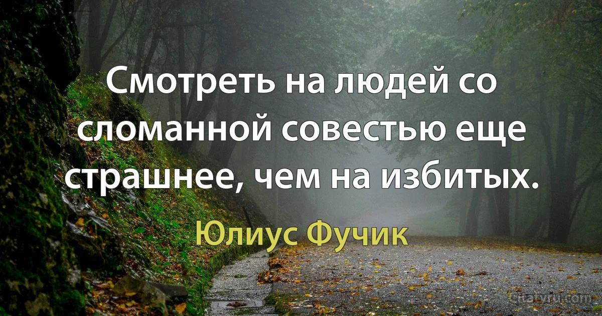 Смотреть на людей со сломанной совестью еще страшнее, чем на избитых. (Юлиус Фучик)