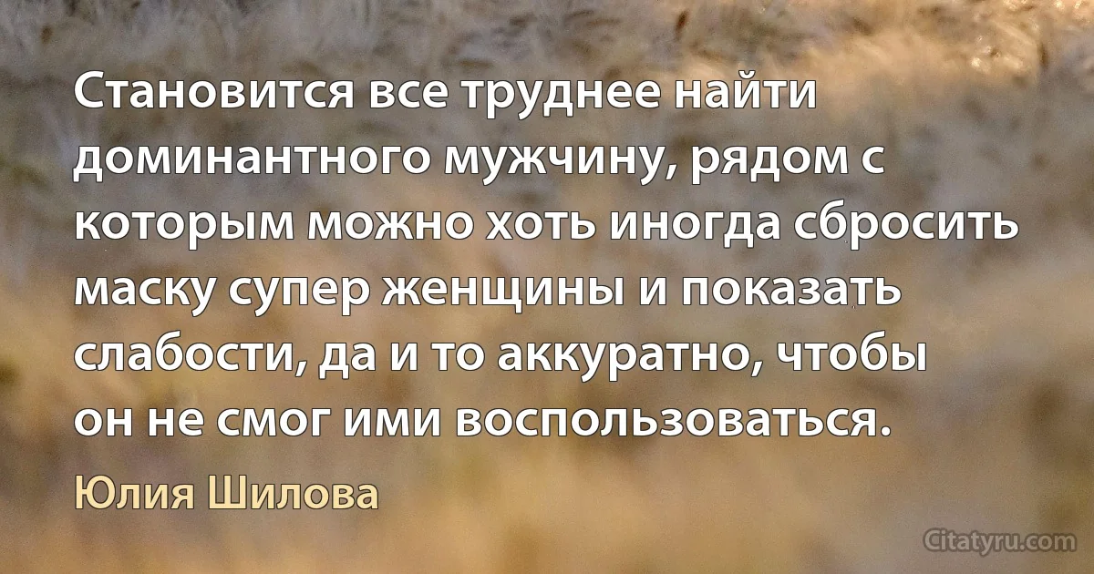 Становится все труднее найти доминантного мужчину, рядом с которым можно хоть иногда сбросить маску супер женщины и показать слабости, да и то аккуратно, чтобы он не смог ими воспользоваться. (Юлия Шилова)