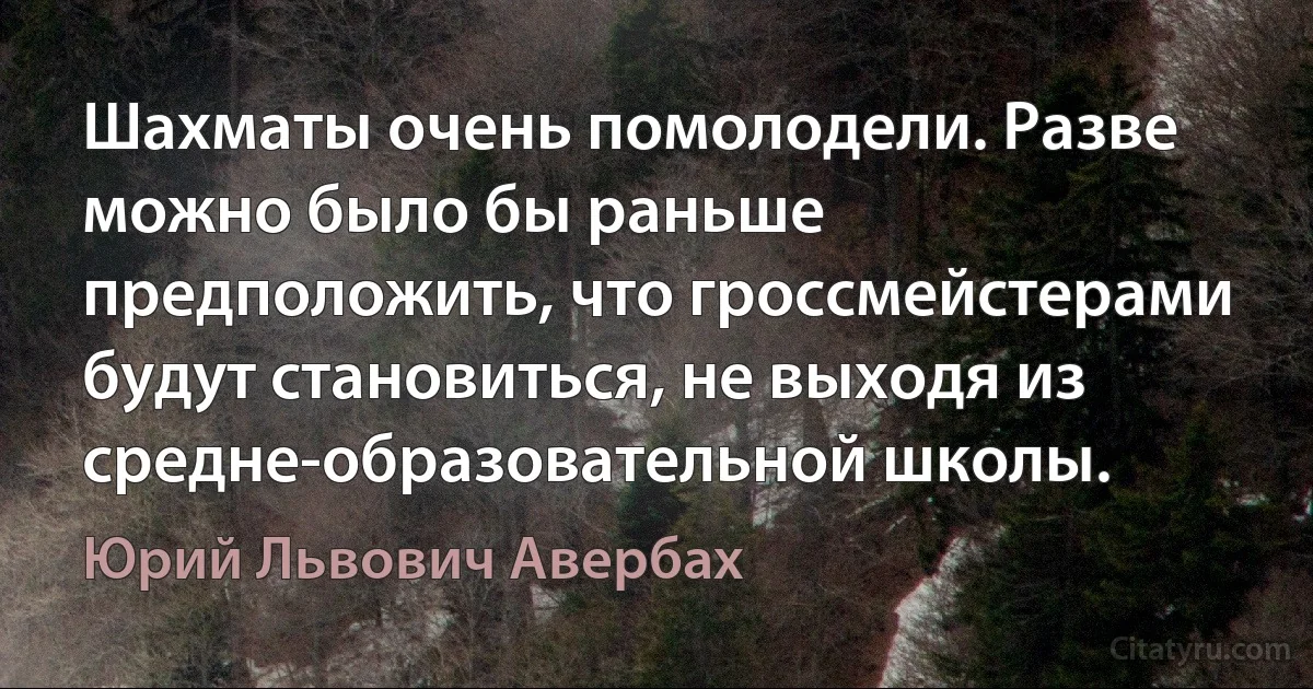 Шахматы очень помолодели. Разве можно было бы раньше предположить, что гроссмейстерами будут становиться, не выходя из средне-образовательной школы. (Юрий Львович Авербах)