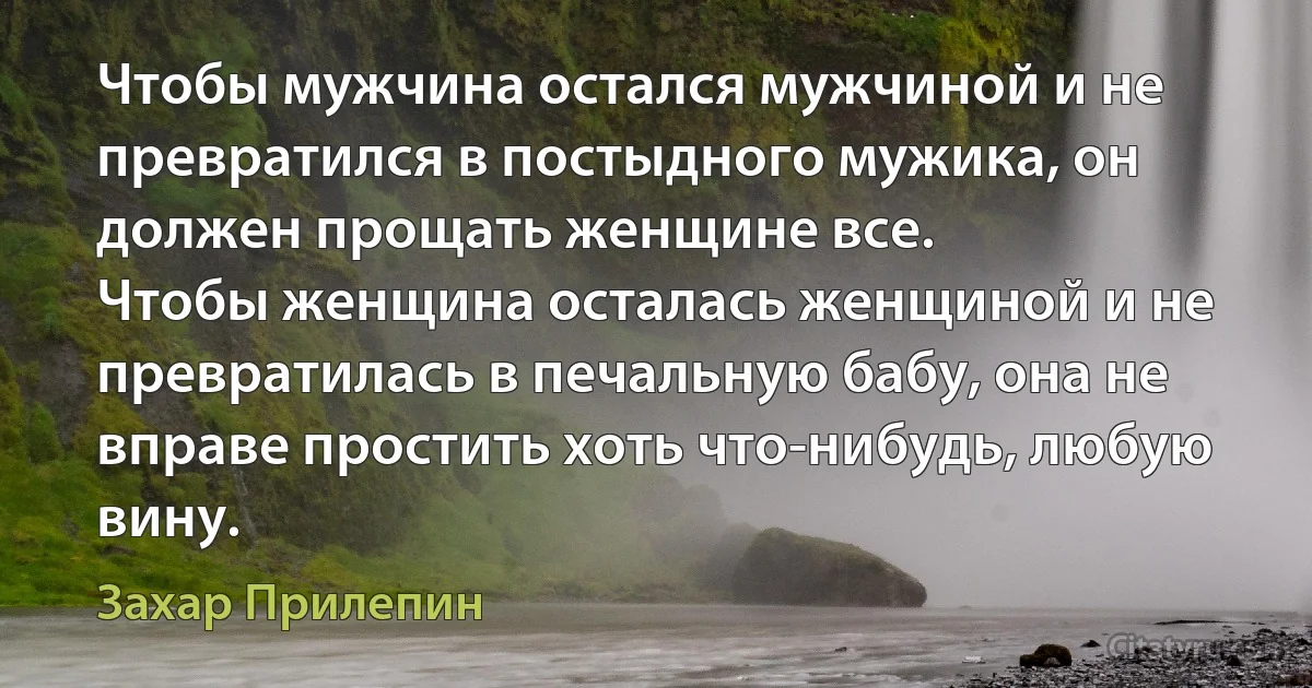 Чтобы мужчина остался мужчиной и не превратился в постыдного мужика, он должен прощать женщине все.
Чтобы женщина осталась женщиной и не превратилась в печальную бабу, она не вправе простить хоть что-нибудь, любую вину. (Захар Прилепин)