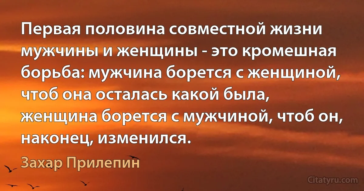 Первая половина совместной жизни мужчины и женщины - это кромешная борьба: мужчина борется с женщиной, чтоб она осталась какой была, женщина борется с мужчиной, чтоб он, наконец, изменился. (Захар Прилепин)