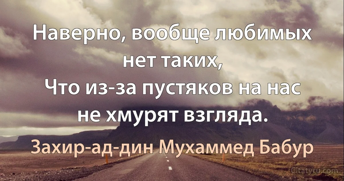 Наверно, вообще любимых нет таких,
Что из-за пустяков на нас не хмурят взгляда. (Захир-ад-дин Мухаммед Бабур)