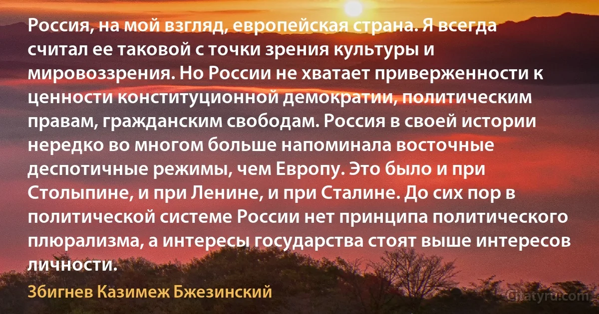 Россия, на мой взгляд, европейская страна. Я всегда считал ее таковой с точки зрения культуры и мировоззрения. Но России не хватает приверженности к ценности конституционной демократии, политическим правам, гражданским свободам. Россия в своей истории нередко во многом больше напоминала восточные деспотичные режимы, чем Европу. Это было и при Столыпине, и при Ленине, и при Сталине. До сих пор в политической системе России нет принципа политического плюрализма, а интересы государства стоят выше интересов личности. (Збигнев Казимеж Бжезинский)