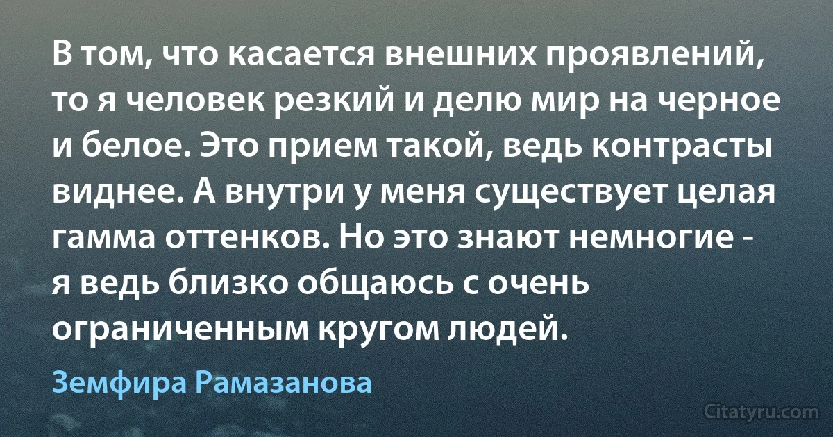 В том, что касается внешних проявлений, то я человек резкий и делю мир на черное и белое. Это прием такой, ведь контрасты виднее. А внутри у меня существует целая гамма оттенков. Но это знают немногие - я ведь близко общаюсь с очень ограниченным кругом людей. (Земфира Рамазанова)