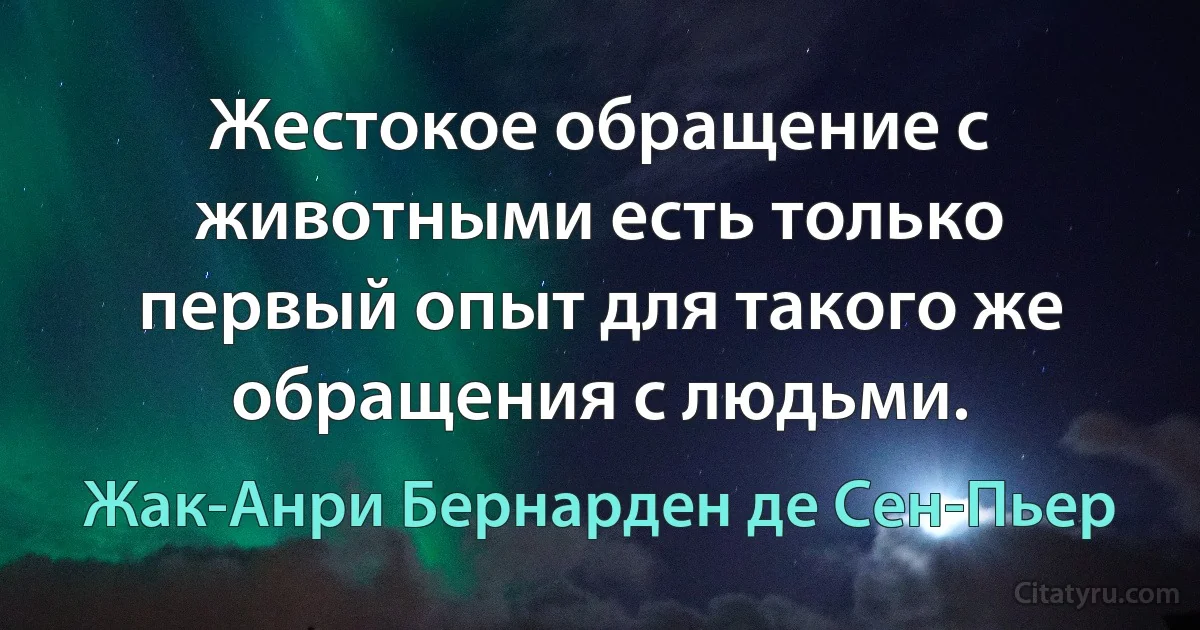 Жестокое обращение с животными есть только первый опыт для такого же обращения с людьми. (Жак-Анри Бернарден де Сен-Пьер)