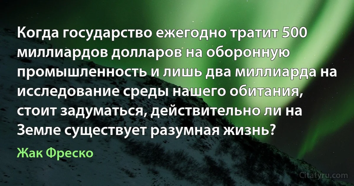 Когда государство ежегодно тратит 500 миллиардов долларов на оборонную промышленность и лишь два миллиарда на исследование среды нашего обитания, стоит задуматься, действительно ли на Земле существует разумная жизнь? (Жак Фреско)