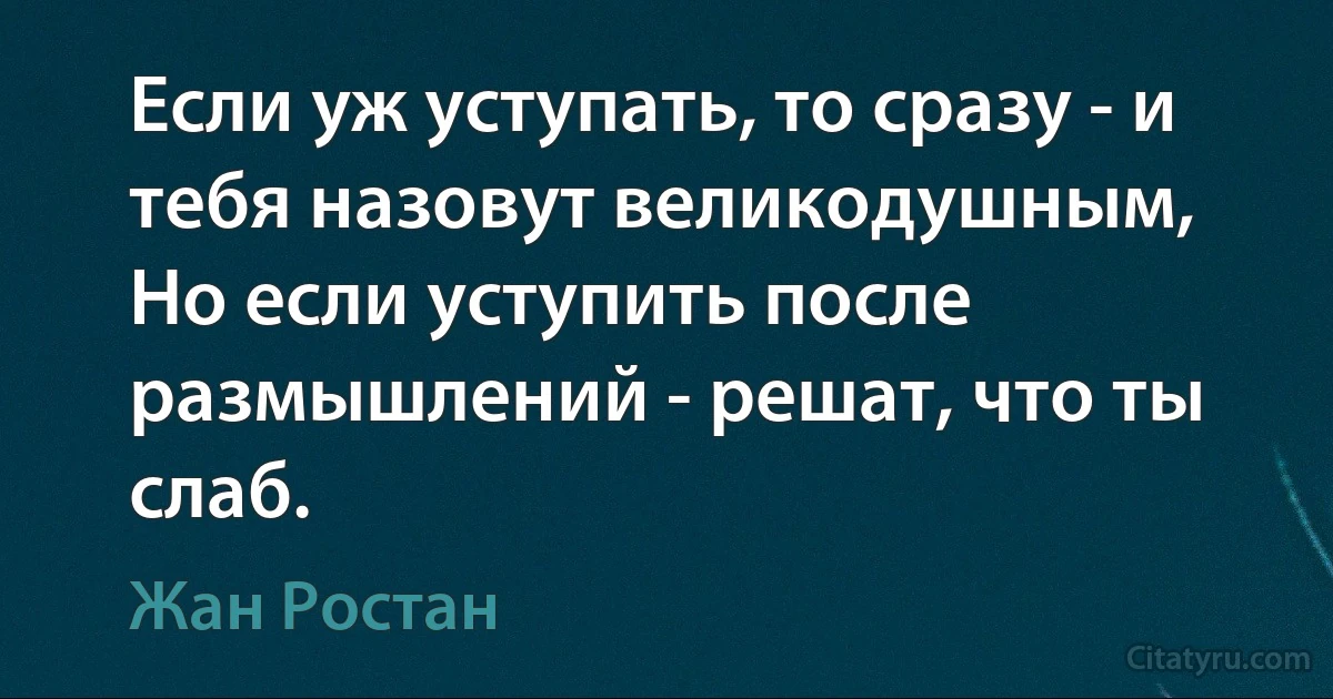 Если уж уступать, то сразу - и тебя назовут великодушным,
Но если уступить после размышлений - решат, что ты слаб. (Жан Ростан)