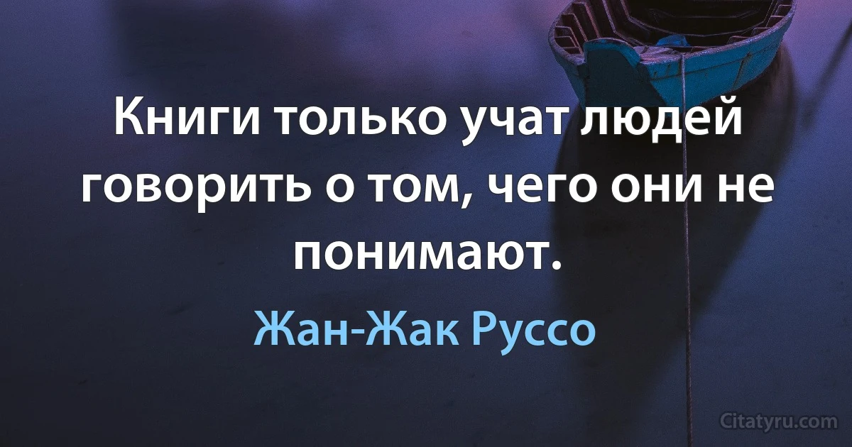 Книги только учат людей говорить о том, чего они не понимают. (Жан-Жак Руссо)