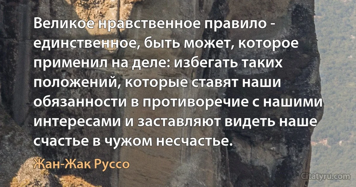 Великое нравственное правило - единственное, быть может, которое применил на деле: избегать таких положений, которые ставят наши обязанности в противоречие с нашими интересами и заставляют видеть наше счастье в чужом несчастье. (Жан-Жак Руссо)