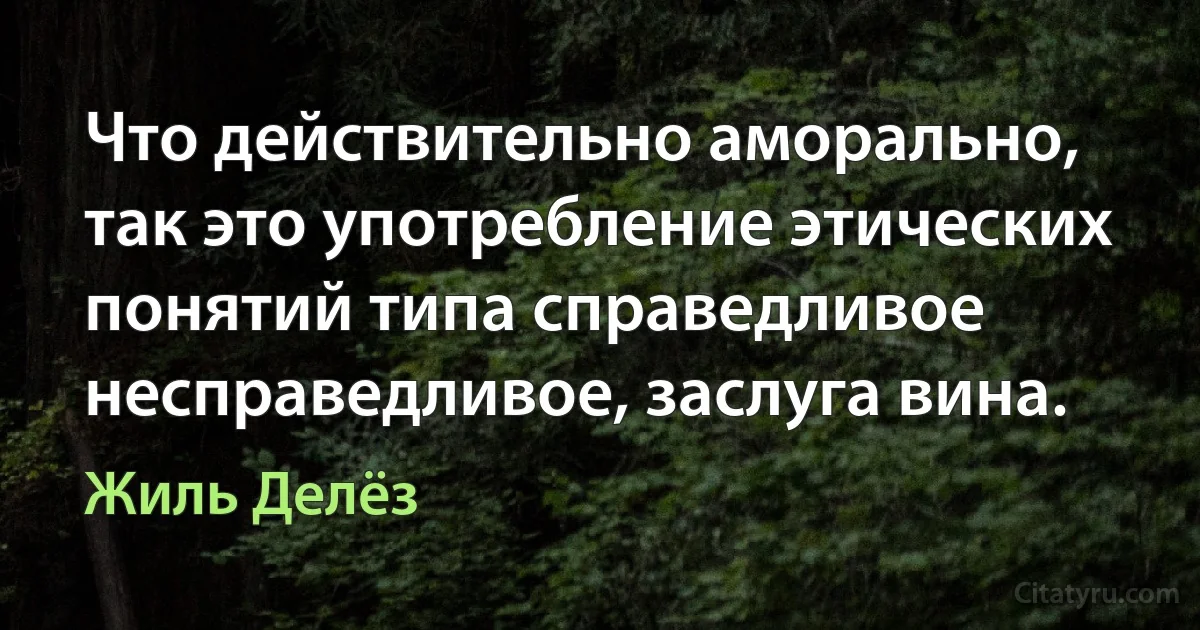 Что действительно аморально, так это употребление этических понятий типа справедливое несправедливое, заслуга вина. (Жиль Делёз)