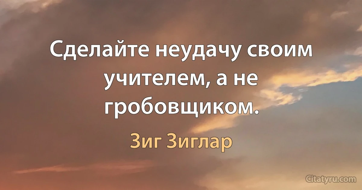 Сделайте неудачу своим учителем, а не гробовщиком. (Зиг Зиглар)