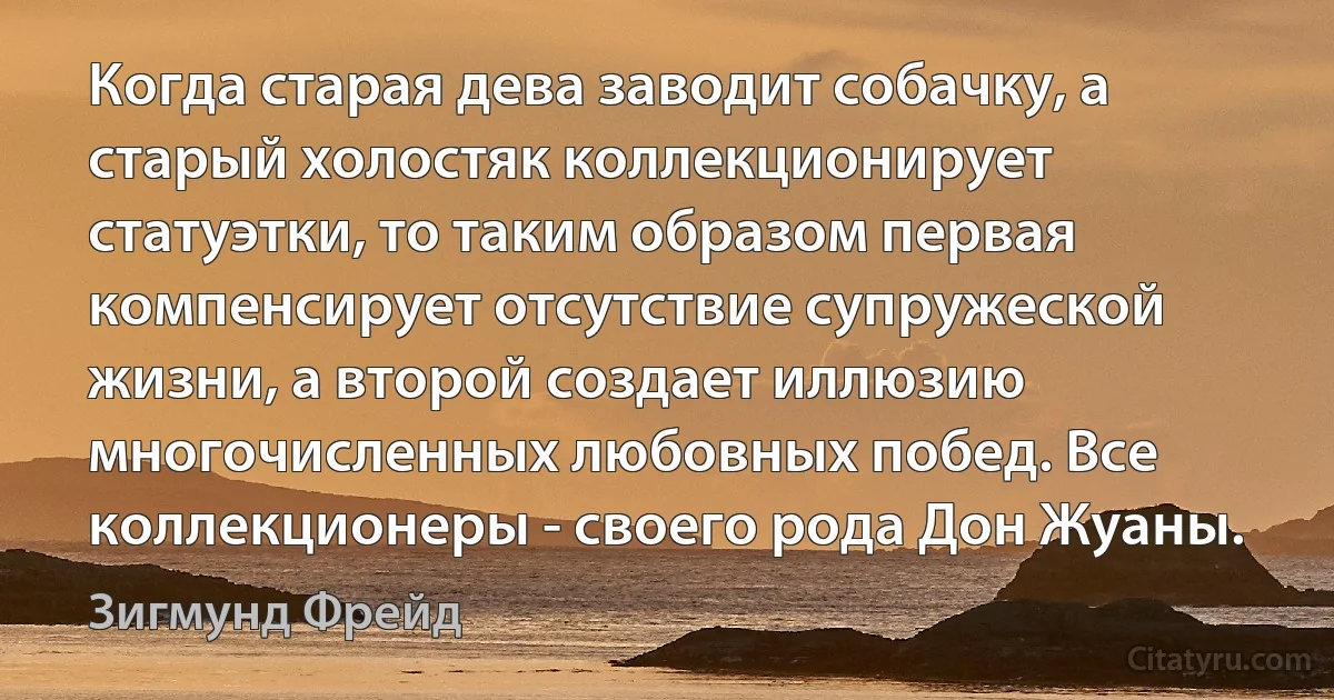 Когда старая дева заводит собачку, а старый холостяк коллекционирует статуэтки, то таким образом первая компенсирует отсутствие супружеской жизни, а второй создает иллюзию многочисленных любовных побед. Все коллекционеры - своего рода Дон Жуаны. (Зигмунд Фрейд)