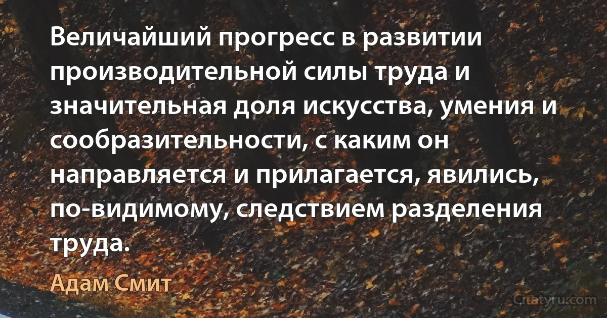 Величайший прогресс в развитии производительной силы труда и значительная доля искусства, умения и сообразительности, с каким он направляется и прилагается, явились, по-видимому, следствием разделения труда. (Адам Смит)