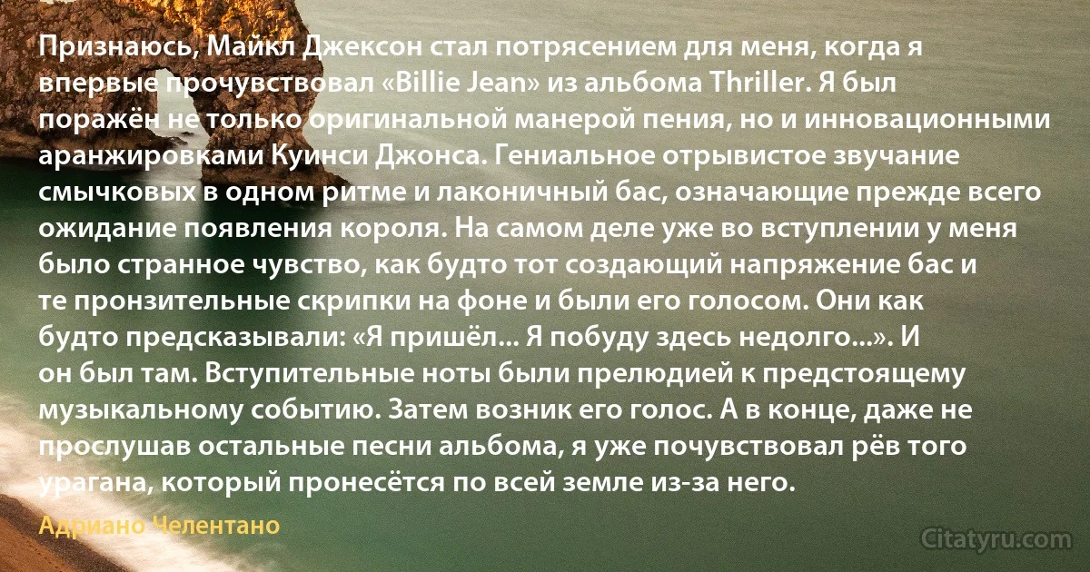 Признаюсь, Майкл Джексон стал потрясением для меня, когда я впервые прочувствовал «Billie Jean» из альбома Thriller. Я был поражён не только оригинальной манерой пения, но и инновационными аранжировками Куинси Джонса. Гениальное отрывистое звучание смычковых в одном ритме и лаконичный бас, означающие прежде всего ожидание появления короля. На самом деле уже во вступлении у меня было странное чувство, как будто тот создающий напряжение бас и те пронзительные скрипки на фоне и были его голосом. Они как будто предсказывали: «Я пришёл... Я побуду здесь недолго...». И он был там. Вступительные ноты были прелюдией к предстоящему музыкальному событию. Затем возник его голос. А в конце, даже не прослушав остальные песни альбома, я уже почувствовал рёв того урагана, который пронесётся по всей земле из-за него. (Адриано Челентано)