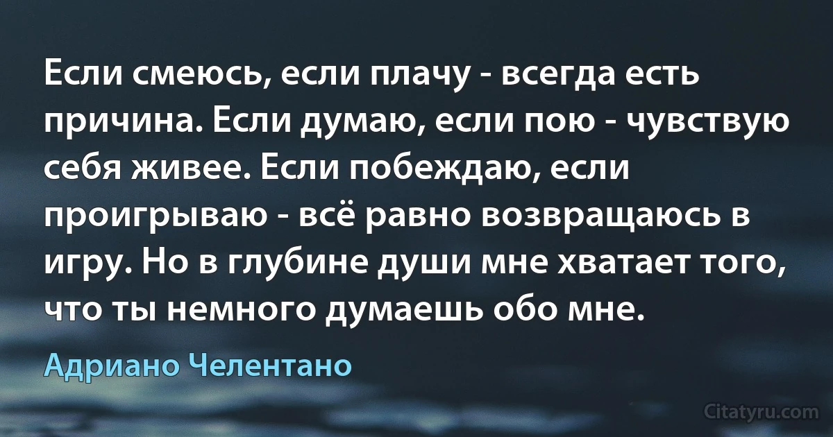 Если смеюсь, если плачу - всегда есть причина. Если думаю, если пою - чувствую себя живее. Если побеждаю, если проигрываю - всё равно возвращаюсь в игру. Но в глубине души мне хватает того, что ты немного думаешь обо мне. (Адриано Челентано)