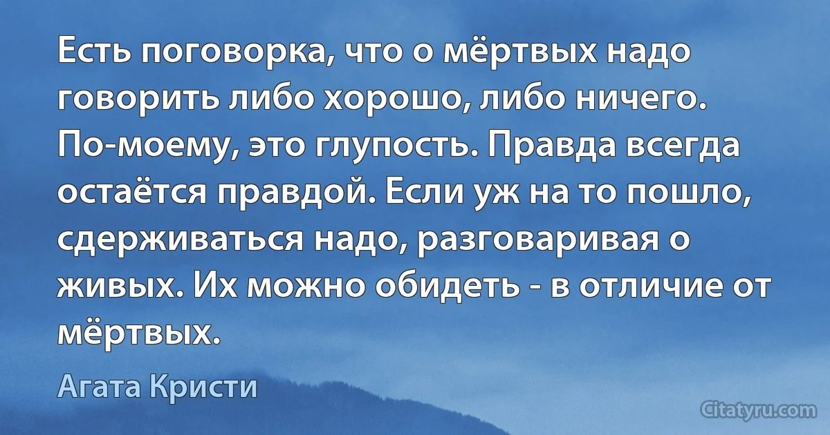 Есть поговорка, что о мёртвых надо говорить либо хорошо, либо ничего. По-моему, это глупость. Правда всегда остаётся правдой. Если уж на то пошло, сдерживаться надо, разговаривая о живых. Их можно обидеть - в отличие от мёртвых. (Агата Кристи)