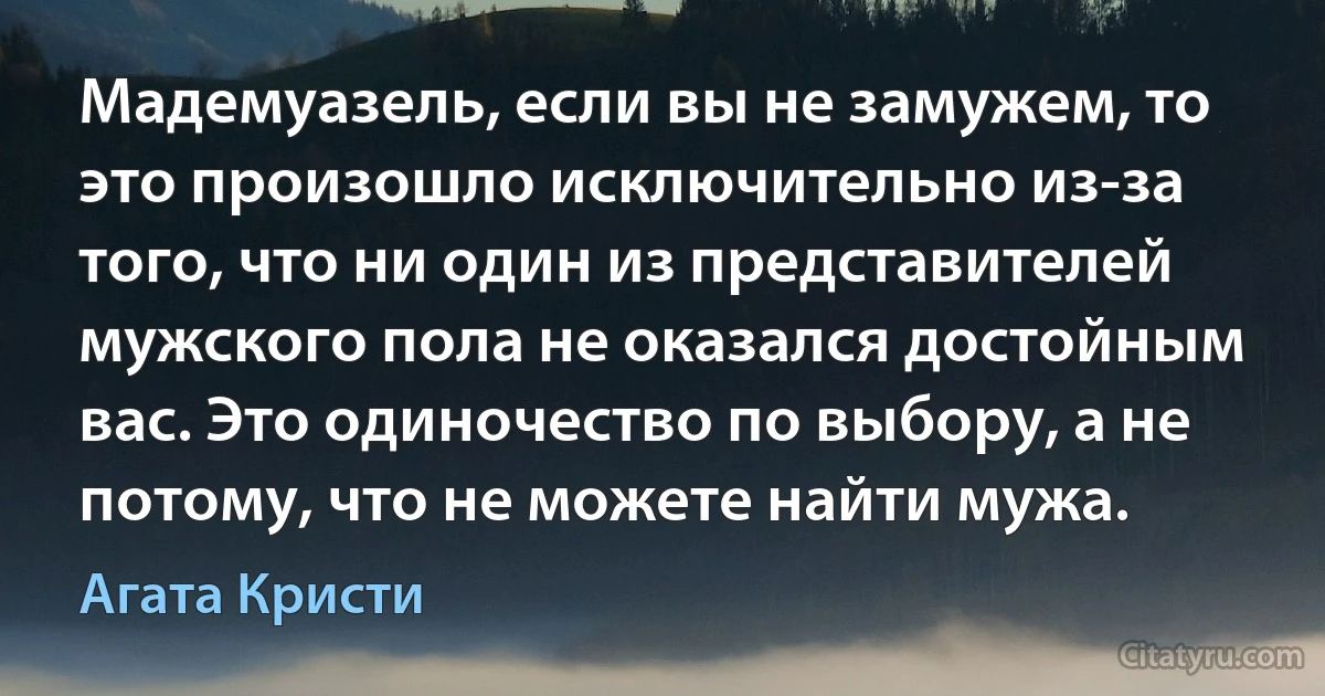 Мадемуазель, если вы не замужем, то это произошло исключительно из-за того, что ни один из представителей мужского пола не оказался достойным вас. Это одиночество по выбору, а не потому, что не можете найти мужа. (Агата Кристи)