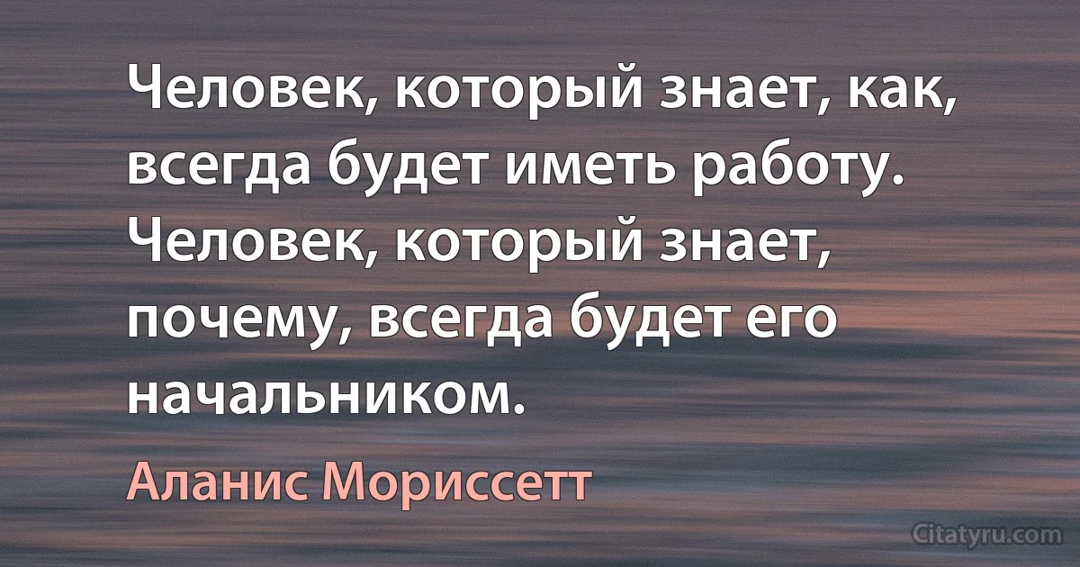 Человек, который знает, как, всегда будет иметь работу. Человек, который знает, почему, всегда будет его начальником. (Аланис Мориссетт)