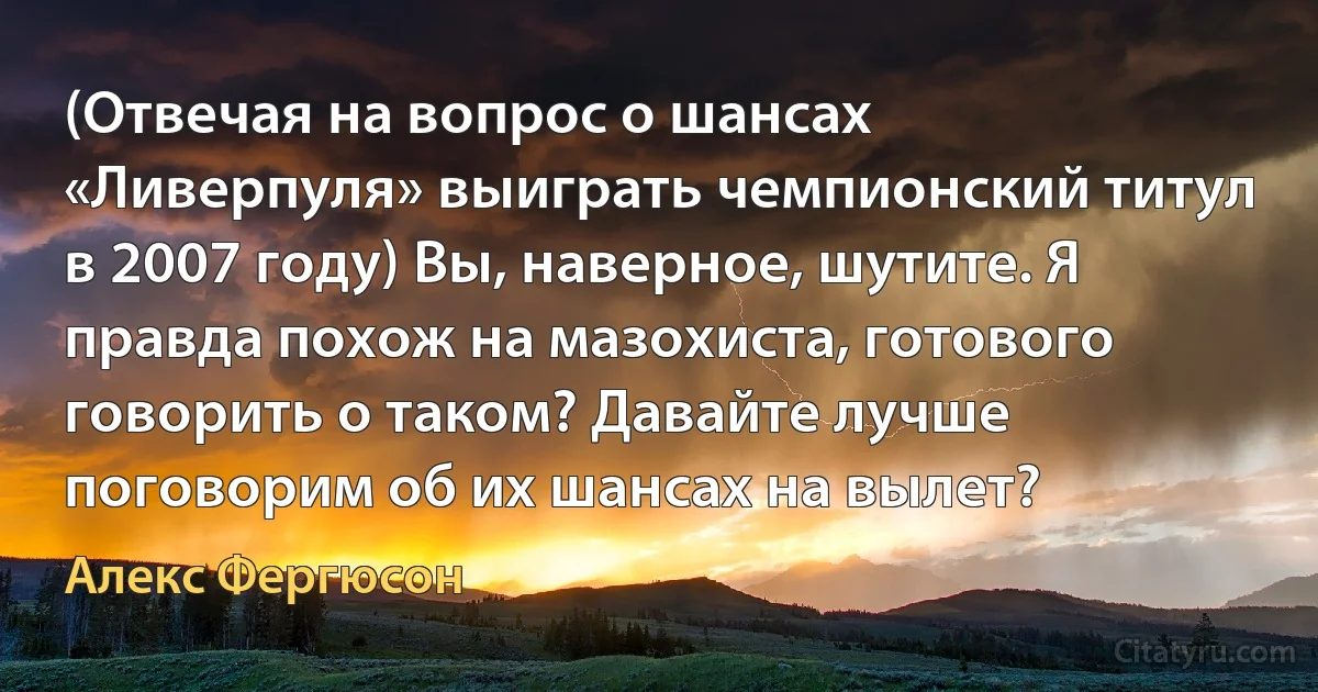 (Отвечая на вопрос о шансах «Ливерпуля» выиграть чемпионский титул в 2007 году) Вы, наверное, шутите. Я правда похож на мазохиста, готового говорить о таком? Давайте лучше поговорим об их шансах на вылет? (Алекс Фергюсон)