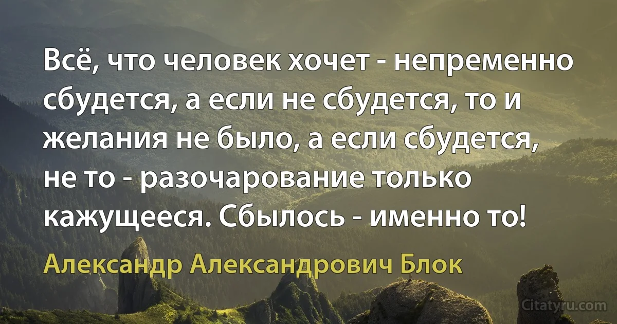 Всё, что человек хочет - непременно сбудется, а если не сбудется, то и желания не было, а если сбудется, не то - разочарование только кажущееся. Сбылось - именно то! (Александр Александрович Блок)