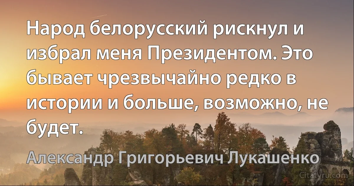 Народ белорусский рискнул и избрал меня Президентом. Это бывает чрезвычайно редко в истории и больше, возможно, не будет. (Александр Григорьевич Лукашенко)