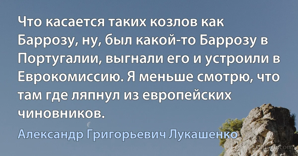 Что касается таких козлов как Баррозу, ну, был какой-то Баррозу в Португалии, выгнали его и устроили в Еврокомиссию. Я меньше смотрю, что там где ляпнул из европейских чиновников. (Александр Григорьевич Лукашенко)