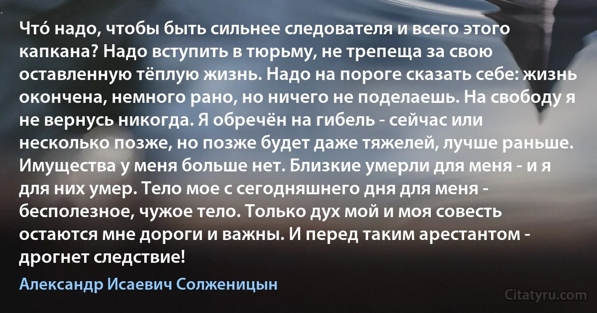 Чтó надо, чтобы быть сильнее следователя и всего этого капкана? Надо вступить в тюрьму, не трепеща за свою оставленную тёплую жизнь. Надо на пороге сказать себе: жизнь окончена, немного рано, но ничего не поделаешь. На свободу я не вернусь никогда. Я обречён на гибель - сейчас или несколько позже, но позже будет даже тяжелей, лучше раньше. Имущества у меня больше нет. Близкие умерли для меня - и я для них умер. Тело мое с сегодняшнего дня для меня - бесполезное, чужое тело. Только дух мой и моя совесть остаются мне дороги и важны. И перед таким арестантом - дрогнет следствие! (Александр Исаевич Солженицын)