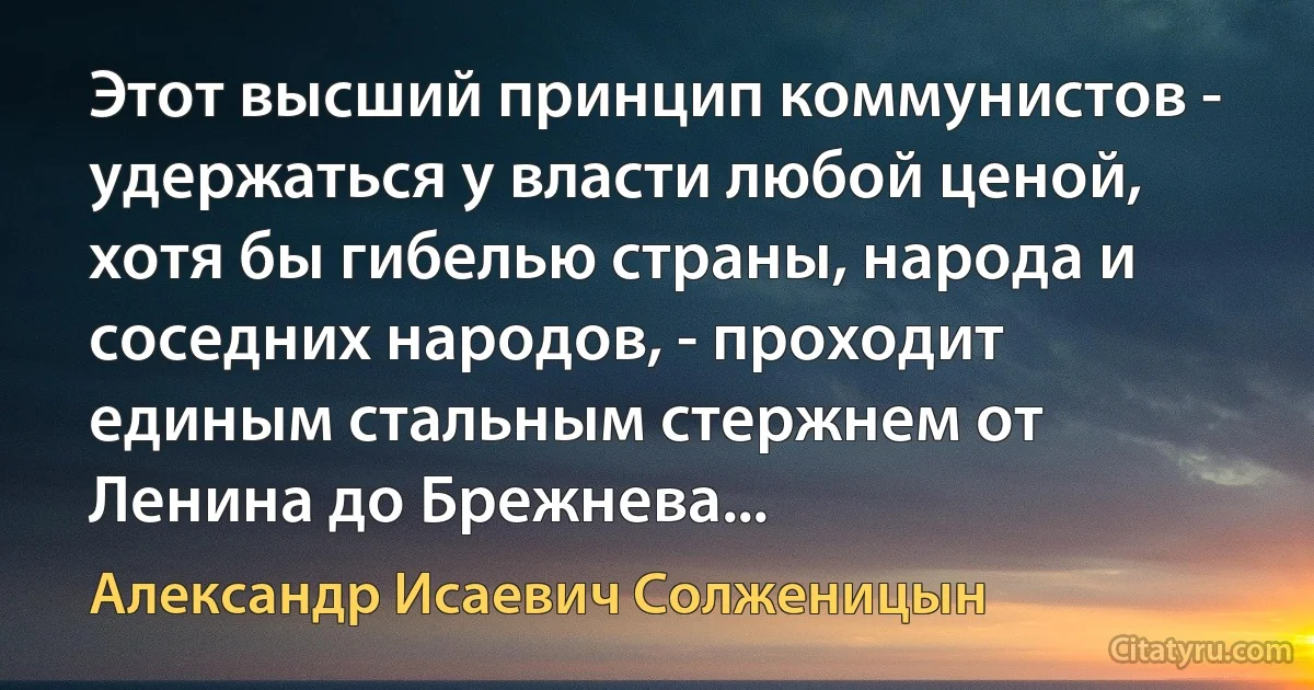 Этот высший принцип коммунистов - удержаться у власти любой ценой, хотя бы гибелью страны, народа и соседних народов, - проходит единым стальным стержнем от Ленина до Брежнева... (Александр Исаевич Солженицын)