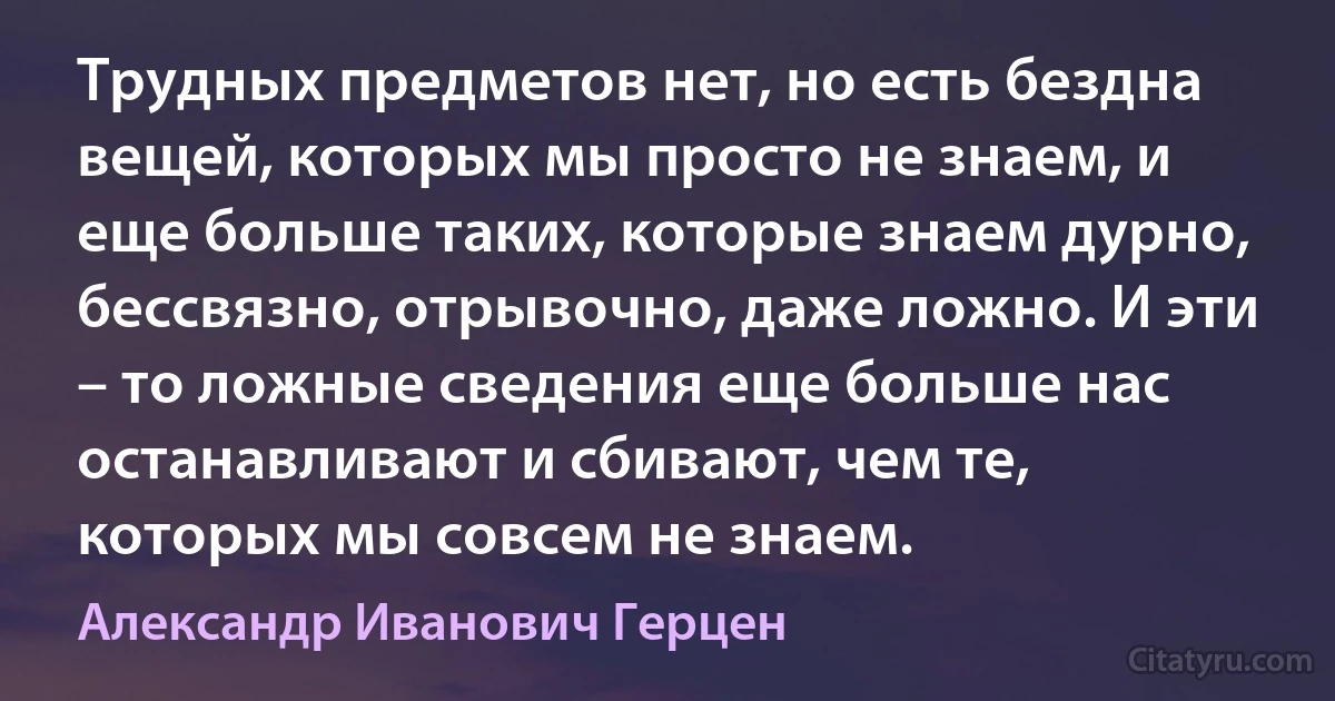 Трудных предметов нет, но есть бездна вещей, которых мы просто не знаем, и еще больше таких, которые знаем дурно, бессвязно, отрывочно, даже ложно. И эти – то ложные сведения еще больше нас останавливают и сбивают, чем те, которых мы совсем не знаем. (Александр Иванович Герцен)