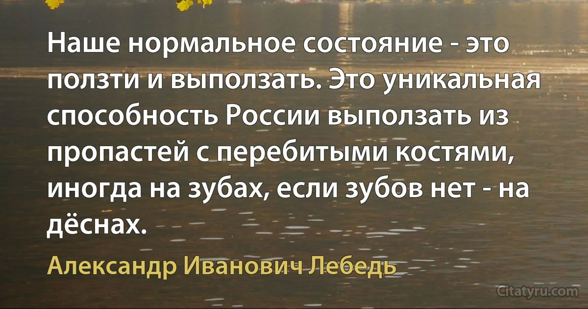 Наше нормальное состояние - это ползти и выползать. Это уникальная способность России выползать из пропастей с перебитыми костями, иногда на зубах, если зубов нет - на дёснах. (Александр Иванович Лебедь)