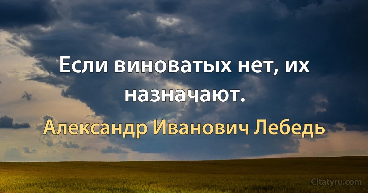 Если виноватых нет, их назначают. (Александр Иванович Лебедь)