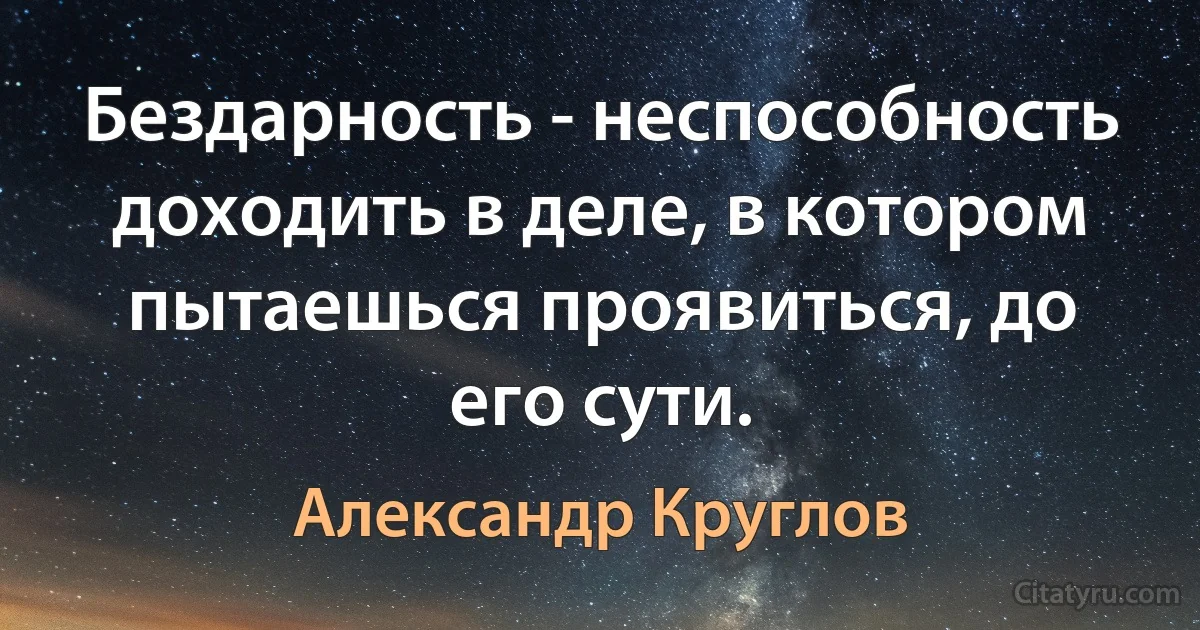 Бездарность - неспособность доходить в деле, в котором пытаешься проявиться, до его сути. (Александр Круглов)