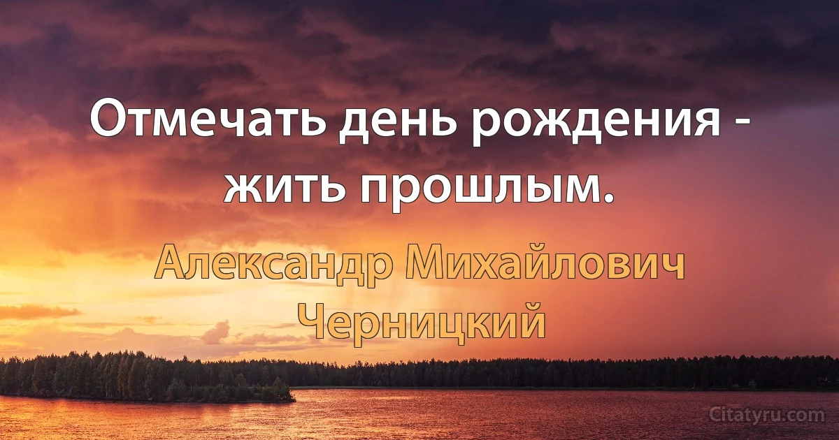 Отмечать день рождения - жить прошлым. (Александр Михайлович Черницкий)