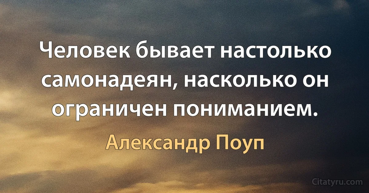 Человек бывает настолько самонадеян, насколько он ограничен пониманием. (Александр Поуп)