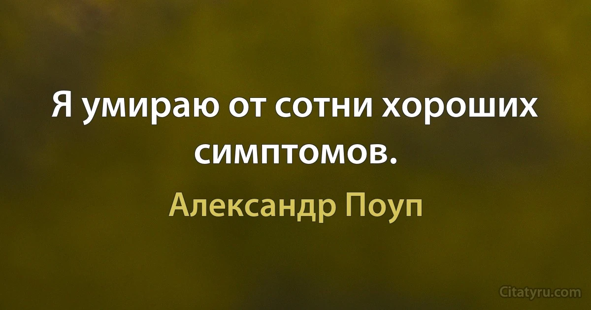 Я умираю от сотни хороших симптомов. (Александр Поуп)