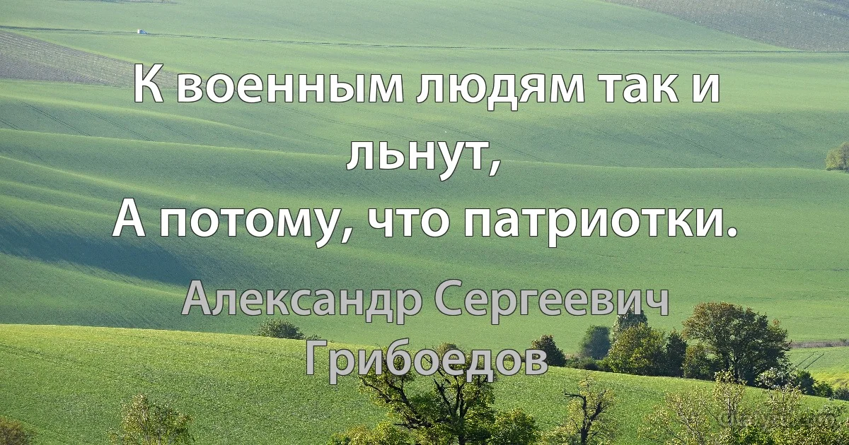 К военным людям так и льнут,
А потому, что патриотки. (Александр Сергеевич Грибоедов)