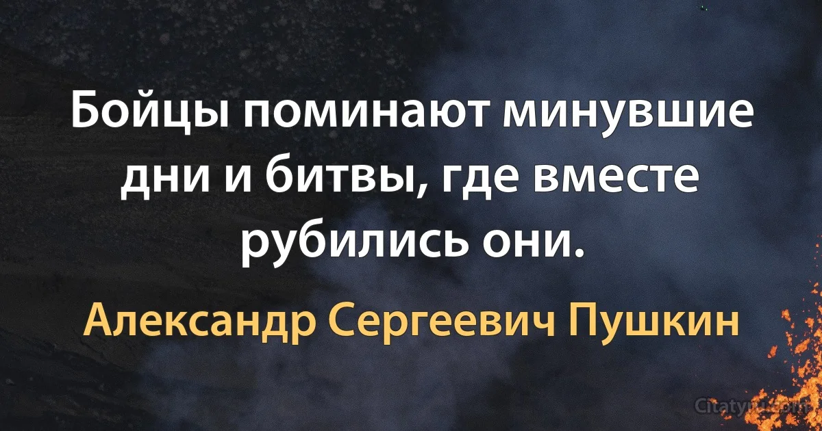 Бойцы поминают минувшие дни и битвы, где вместе рубились они. (Александр Сергеевич Пушкин)