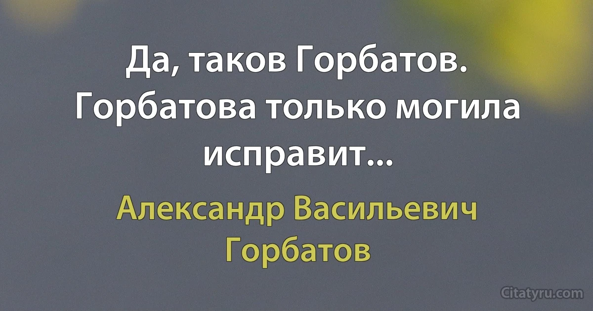 Да, таков Горбатов. Горбатова только могила исправит... (Александр Васильевич Горбатов)