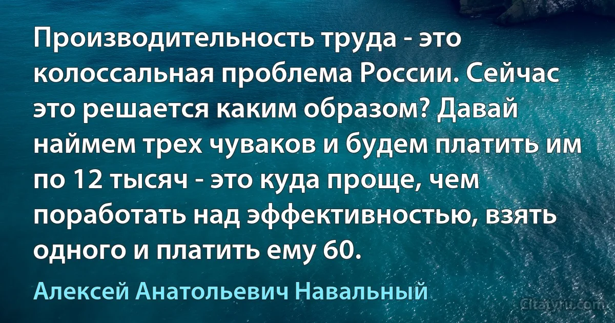 Производительность труда - это колоссальная проблема России. Сейчас это решается каким образом? Давай наймем трех чуваков и будем платить им по 12 тысяч - это куда проще, чем поработать над эффективностью, взять одного и платить ему 60. (Алексей Анатольевич Навальный)