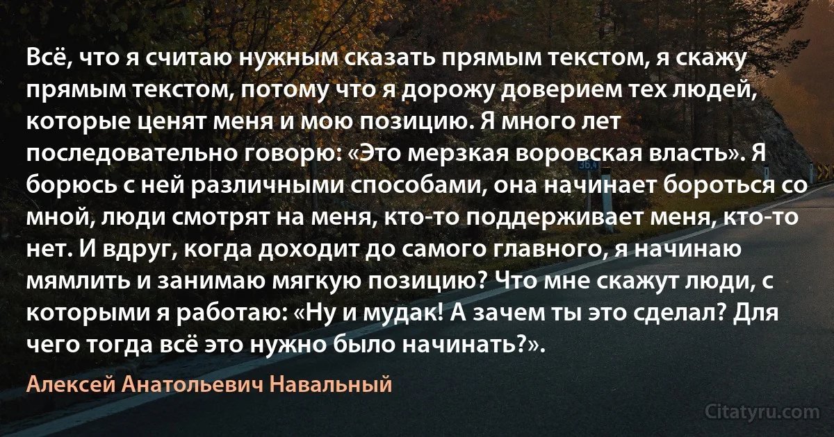 Всё, что я считаю нужным сказать прямым текстом, я скажу прямым текстом, потому что я дорожу доверием тех людей, которые ценят меня и мою позицию. Я много лет последовательно говорю: «Это мерзкая воровская власть». Я борюсь с ней различными способами, она начинает бороться со мной, люди смотрят на меня, кто-то поддерживает меня, кто-то нет. И вдруг, когда доходит до самого главного, я начинаю мямлить и занимаю мягкую позицию? Что мне скажут люди, с которыми я работаю: «Ну и мудак! А зачем ты это сделал? Для чего тогда всё это нужно было начинать?». (Алексей Анатольевич Навальный)