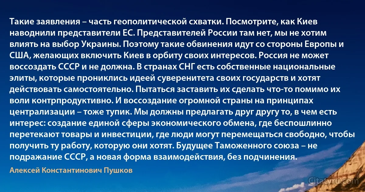 Такие заявления – часть геополитической схватки. Посмотрите, как Киев наводнили представители ЕС. Представителей России там нет, мы не хотим влиять на выбор Украины. Поэтому такие обвинения идут со стороны Европы и США, желающих включить Киев в орбиту своих интересов. Россия не может воссоздать СССР и не должна. В странах СНГ есть собственные национальные элиты, которые прониклись идеей суверенитета своих государств и хотят действовать самостоятельно. Пытаться заставить их сделать что-то помимо их воли контрпродуктивно. И воссоздание огромной страны на принципах централизации – тоже тупик. Мы должны предлагать друг другу то, в чем есть интерес: создание единой сферы экономического обмена, где беспошлинно перетекают товары и инвестиции, где люди могут перемещаться свободно, чтобы получить ту работу, которую они хотят. Будущее Таможенного союза – не подражание СССР, а новая форма взаимодействия, без подчинения. (Алексей Константинович Пушков)