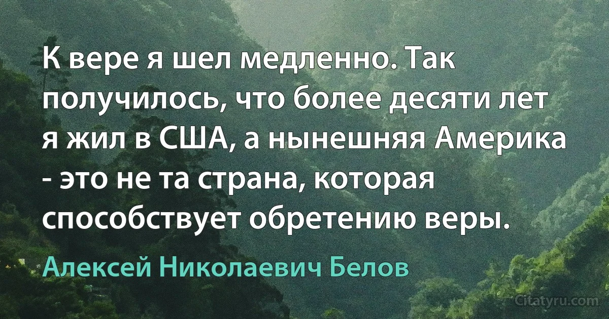 К вере я шел медленно. Так получилось, что более десяти лет я жил в США, а нынешняя Америка - это не та страна, которая способствует обретению веры. (Алексей Николаевич Белов)