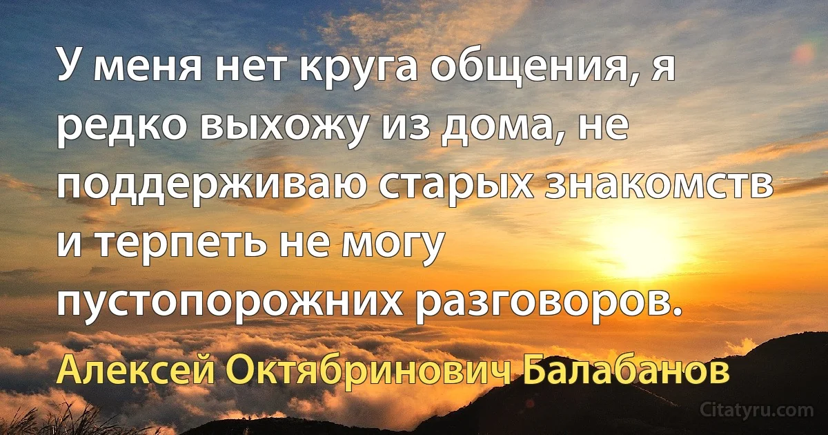 У меня нет круга общения, я редко выхожу из дома, не поддерживаю старых знакомств и терпеть не могу пустопорожних разговоров. (Алексей Октябринович Балабанов)